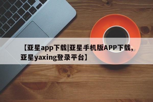亚星会员开户-会员登陆 亚星会员平台【亚星app下载|亚星手机版APP下载,亚星yaxing登录平台】