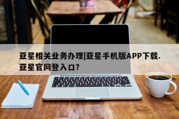 亚星会员开户-会员登陆 亚星会员平台亚星相关业务办理|亚星手机版APP下载.亚星官网登入口？