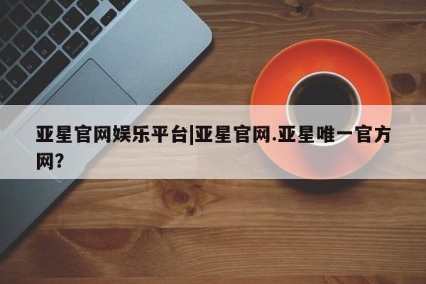 亚星会员开户-会员登陆 亚星会员平台亚星官网娱乐平台|亚星官网.亚星唯一官方网？