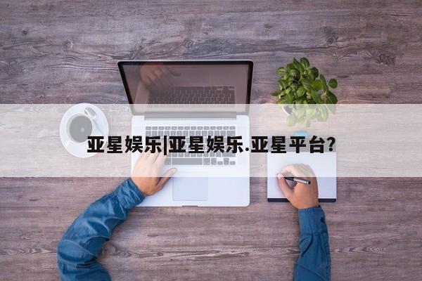 亚星会员开户-会员登陆 亚星会员平台亚星娱乐|亚星娱乐.亚星平台？
