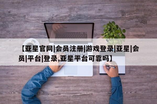 亚星会员开户-会员登陆 亚星会员平台【亚星官网|会员注册|游戏登录|亚星|会员|平台|登录,亚星平台可靠吗】