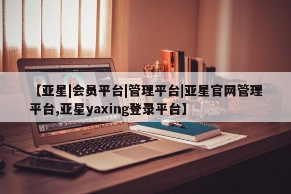 亚星会员开户-会员登陆 亚星会员平台【亚星|会员平台|管理平台|亚星官网管理平台,亚星yaxing登录平台】