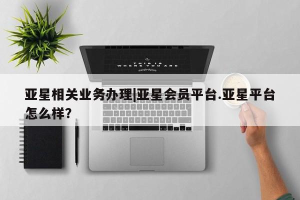 亚星会员开户-会员登陆 亚星会员平台亚星相关业务办理|亚星会员平台.亚星平台怎么样？