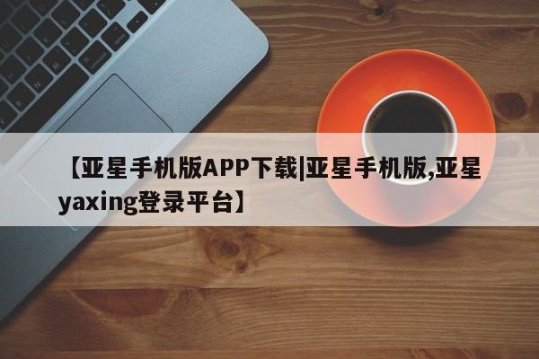 亚星会员开户-会员登陆 亚星会员平台【亚星手机版APP下载|亚星手机版,亚星yaxing登录平台】