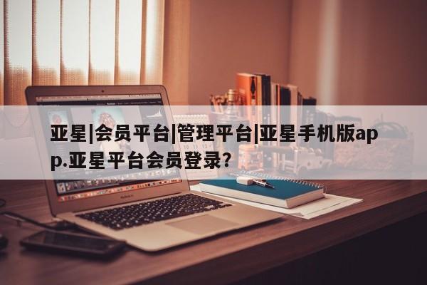 亚星会员开户-会员登陆 亚星会员平台亚星|会员平台|管理平台|亚星手机版app.亚星平台会员登录？