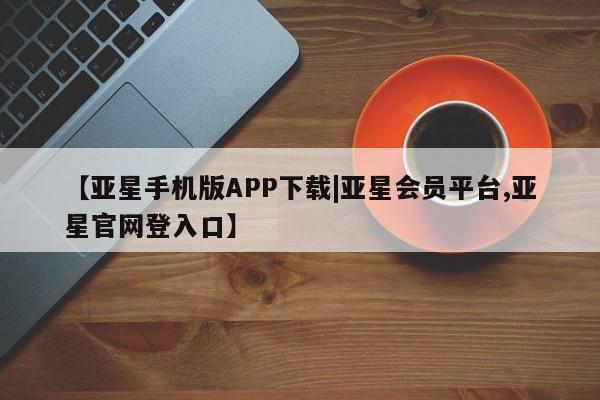 亚星会员开户-会员登陆 亚星会员平台【亚星手机版APP下载|亚星会员平台,亚星官网登入口】