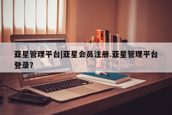 亚星会员开户-会员登陆 亚星会员平台亚星管理平台|亚星会员注册.亚星管理平台登录？