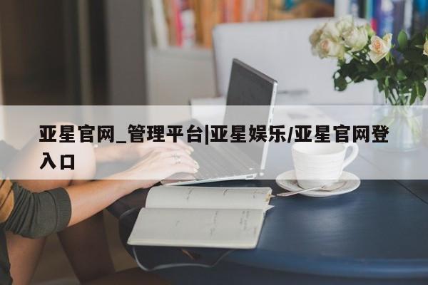 亚星会员开户-会员登陆 亚星会员平台亚星官网_管理平台|亚星娱乐/亚星官网登入口