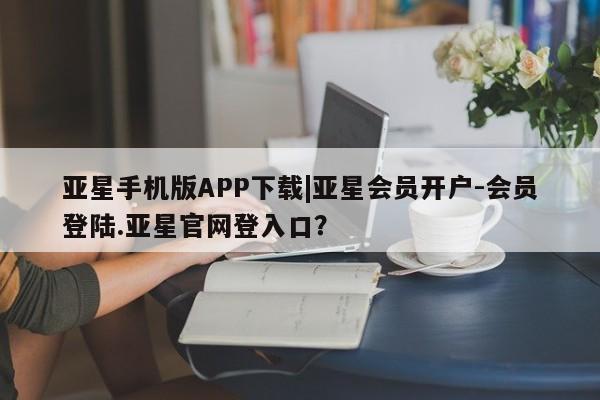亚星会员开户-会员登陆 亚星会员平台亚星手机版APP下载|亚星会员开户-会员登陆.亚星官网登入口？