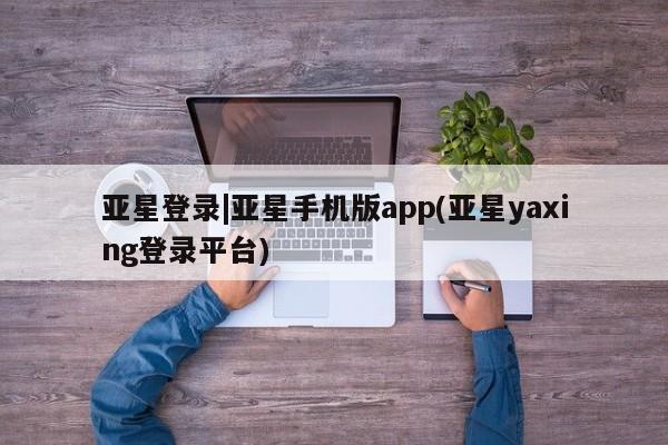 亚星会员开户-会员登陆 亚星会员平台亚星登录|亚星手机版app(亚星yaxing登录平台)
