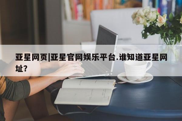 亚星会员开户-会员登陆 亚星会员平台亚星网页|亚星官网娱乐平台.谁知道亚星网址？
