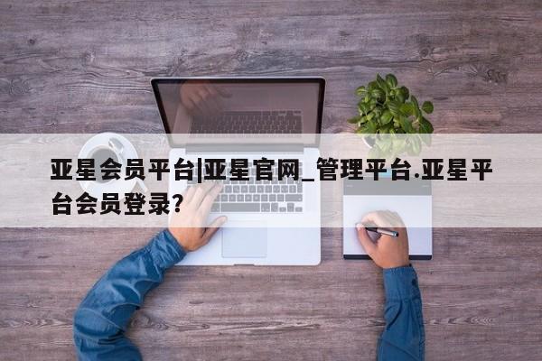 亚星会员开户-会员登陆 亚星会员平台亚星会员平台|亚星官网_管理平台.亚星平台会员登录？