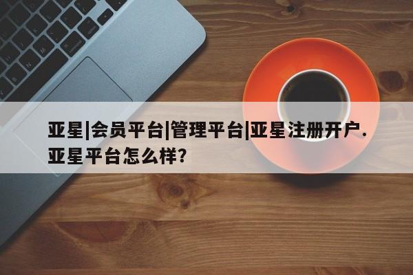 亚星会员开户-会员登陆 亚星会员平台亚星|会员平台|管理平台|亚星注册开户.亚星平台怎么样？