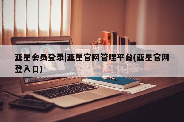 亚星会员开户-会员登陆 亚星会员平台亚星会员登录|亚星官网管理平台(亚星官网登入口)