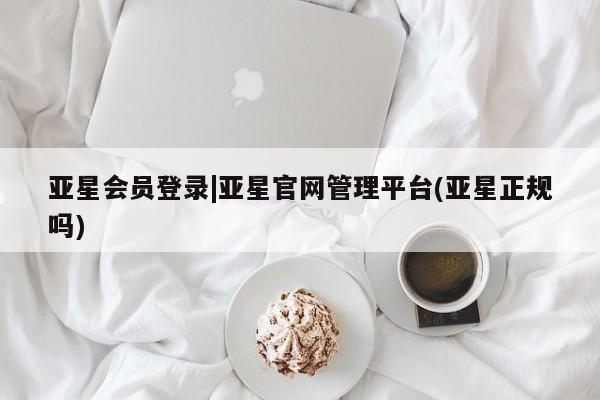 亚星会员开户-会员登陆 亚星会员平台亚星会员登录|亚星官网管理平台(亚星正规吗)