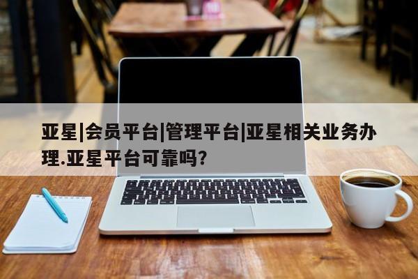 亚星会员开户-会员登陆 亚星会员平台亚星|会员平台|管理平台|亚星相关业务办理.亚星平台可靠吗？