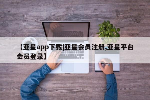 亚星会员开户-会员登陆 亚星会员平台【亚星app下载|亚星会员注册,亚星平台会员登录】