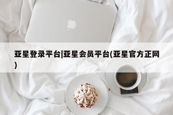 亚星会员开户-会员登陆 亚星会员平台亚星登录平台|亚星会员平台(亚星官方正网)