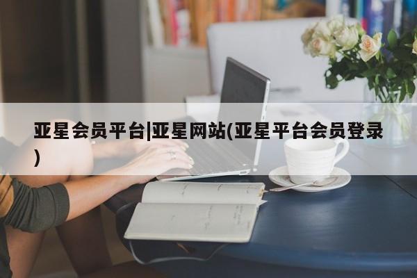 亚星会员开户-会员登陆 亚星会员平台亚星会员平台|亚星网站(亚星平台会员登录)