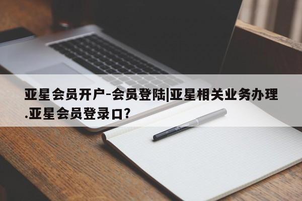 亚星会员开户-会员登陆 亚星会员平台亚星会员开户-会员登陆|亚星相关业务办理.亚星会员登录口？