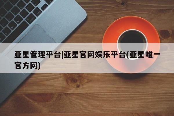 亚星会员开户-会员登陆 亚星会员平台亚星管理平台|亚星官网娱乐平台(亚星唯一官方网)