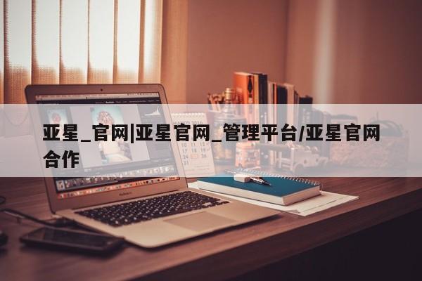 亚星会员开户-会员登陆 亚星会员平台亚星_官网|亚星官网_管理平台/亚星官网合作