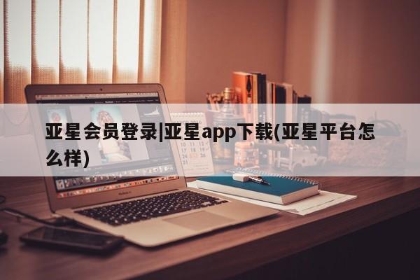 亚星会员开户-会员登陆 亚星会员平台亚星会员登录|亚星app下载(亚星平台怎么样)