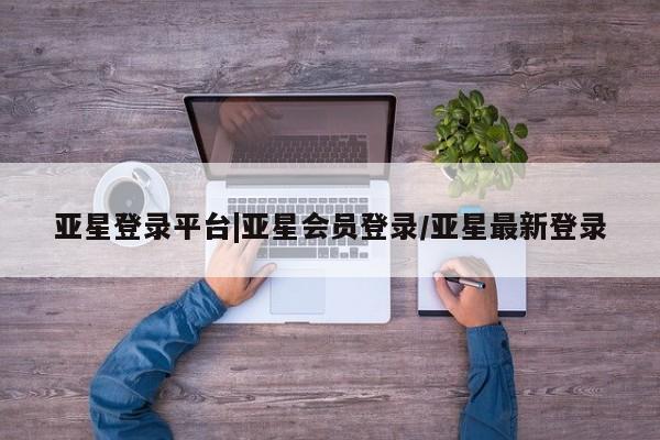 亚星会员开户-会员登陆 亚星会员平台亚星登录平台|亚星会员登录/亚星最新登录