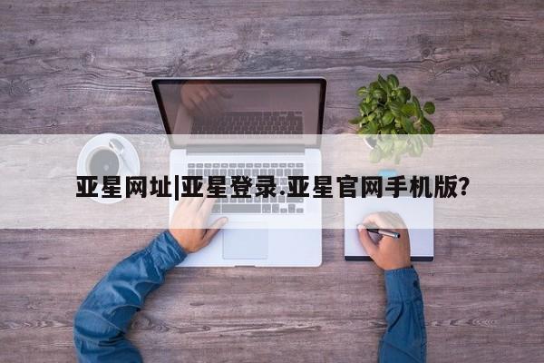 亚星会员开户-会员登陆 亚星会员平台亚星网址|亚星登录.亚星官网手机版？