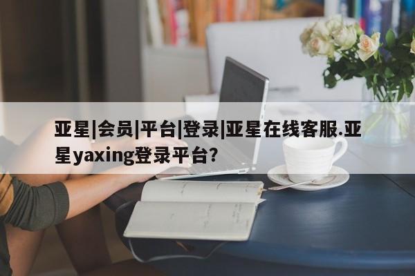 亚星会员开户-会员登陆 亚星会员平台亚星|会员|平台|登录|亚星在线客服.亚星yaxing登录平台？