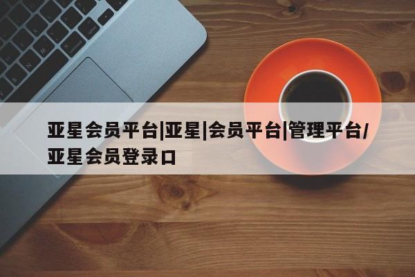 亚星会员开户-会员登陆 亚星会员平台亚星会员平台|亚星|会员平台|管理平台/亚星会员登录口