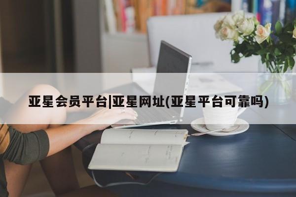 亚星会员开户-会员登陆 亚星会员平台亚星会员平台|亚星网址(亚星平台可靠吗)