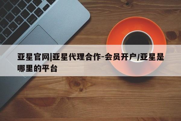 亚星会员开户-会员登陆 亚星会员平台亚星官网|亚星代理合作-会员开户/亚星是哪里的平台