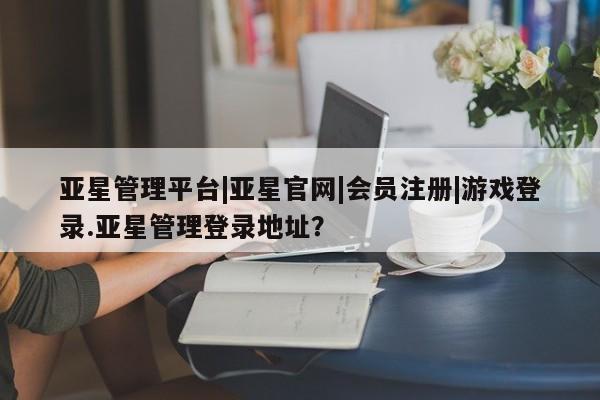 亚星会员开户-会员登陆 亚星会员平台亚星管理平台|亚星官网|会员注册|游戏登录.亚星管理登录地址？