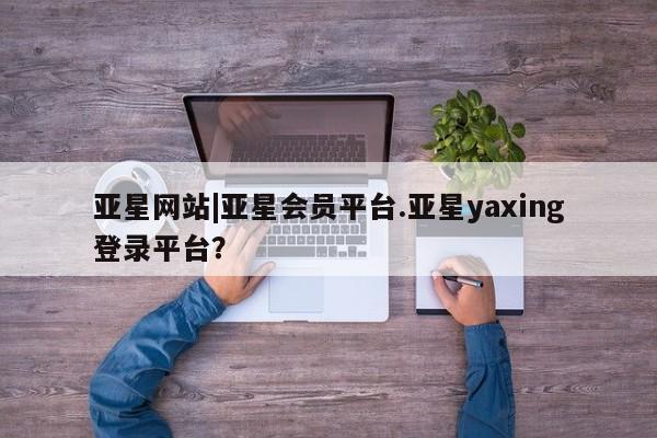 亚星会员开户-会员登陆 亚星会员平台亚星网站|亚星会员平台.亚星yaxing登录平台？