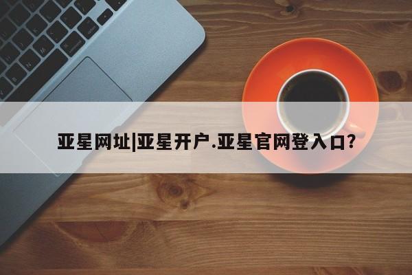 亚星会员开户-会员登陆 亚星会员平台亚星网址|亚星开户.亚星官网登入口？