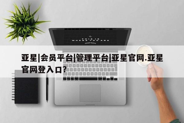 亚星会员开户-会员登陆 亚星会员平台亚星|会员平台|管理平台|亚星官网.亚星官网登入口？