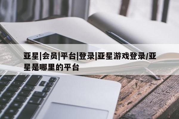 亚星会员开户-会员登陆 亚星会员平台亚星|会员|平台|登录|亚星游戏登录/亚星是哪里的平台