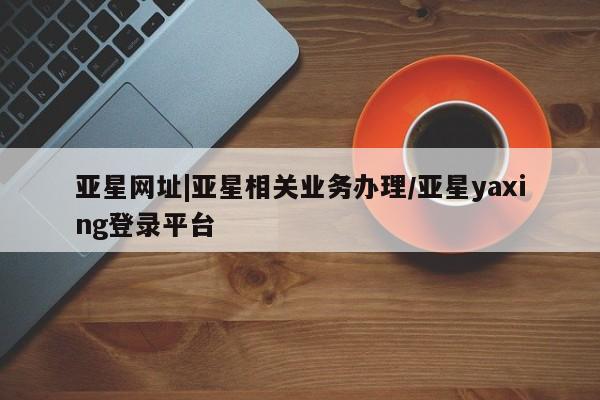 亚星会员开户-会员登陆 亚星会员平台亚星网址|亚星相关业务办理/亚星yaxing登录平台