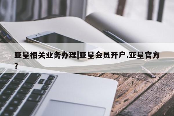 亚星会员开户-会员登陆 亚星会员平台亚星相关业务办理|亚星会员开户.亚星官方？