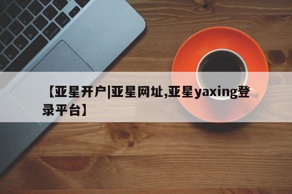 亚星会员开户-会员登陆 亚星会员平台【亚星开户|亚星网址,亚星yaxing登录平台】