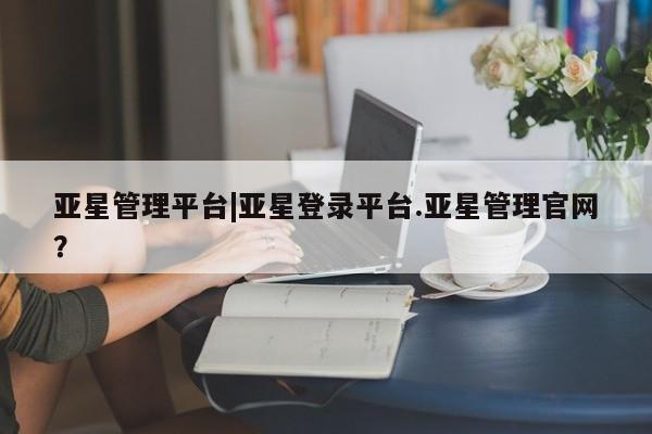 亚星会员开户-会员登陆 亚星会员平台亚星管理平台|亚星登录平台.亚星管理官网？