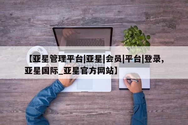 亚星会员开户-会员登陆 亚星会员平台【亚星管理平台|亚星|会员|平台|登录,亚星国际_亚星官方网站】