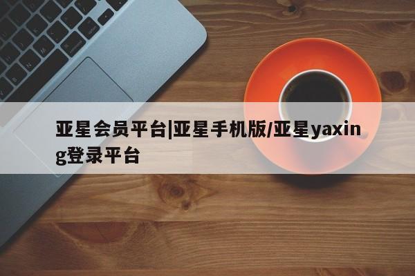 亚星会员开户-会员登陆 亚星会员平台亚星会员平台|亚星手机版/亚星yaxing登录平台