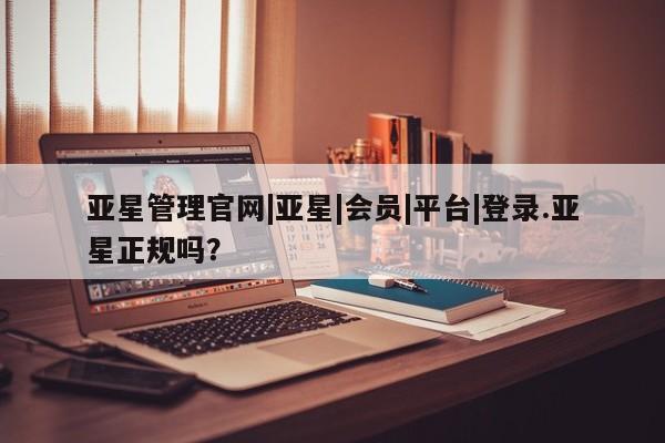 亚星会员开户-会员登陆 亚星会员平台亚星管理官网|亚星|会员|平台|登录.亚星正规吗？
