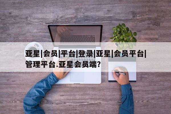 亚星会员开户-会员登陆 亚星会员平台亚星|会员|平台|登录|亚星|会员平台|管理平台.亚星会员端？