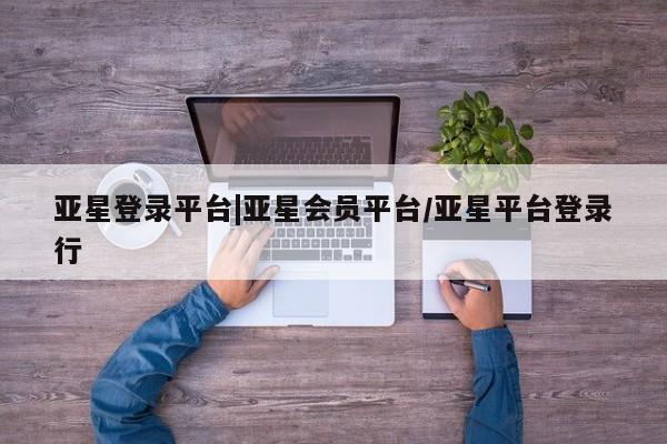 亚星会员开户-会员登陆 亚星会员平台亚星登录平台|亚星会员平台/亚星平台登录行
