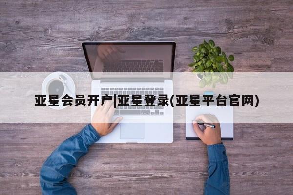 亚星会员开户-会员登陆 亚星会员平台亚星会员开户|亚星登录(亚星平台官网)